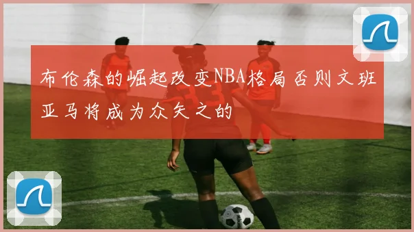 布伦森的崛起改变NBA格局否则文班亚马将成为众矢之的