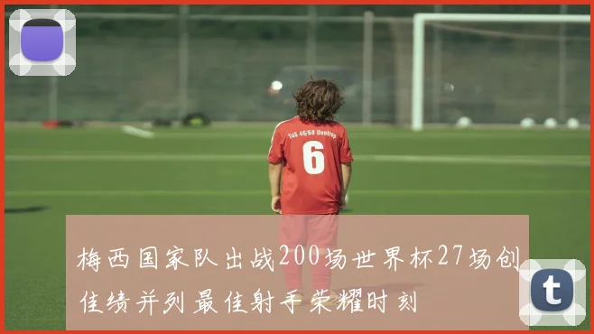 梅西国家队出战200场世界杯27场创佳绩并列最佳射手荣耀时刻
