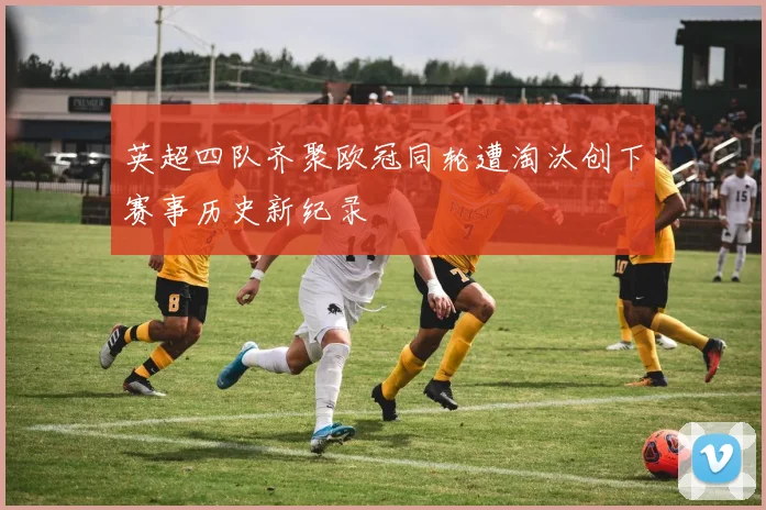 英超四队齐聚欧冠同轮遭淘汰创下赛事历史新纪录