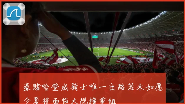 豪赌哈登成骑士唯一出路若未如愿今夏将面临大规模重组