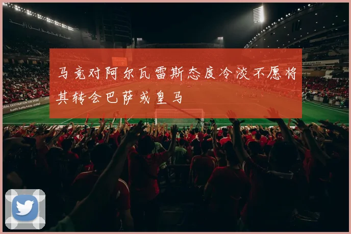 马竞对阿尔瓦雷斯态度冷淡不愿将其转会巴萨或皇马