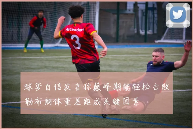 球爹自信发言称巅峰期能轻松击败勒布朗体重差距成关键因素