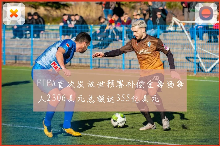 FIFA首次发放世预赛补偿金每场每人2306美元总额达355亿美元