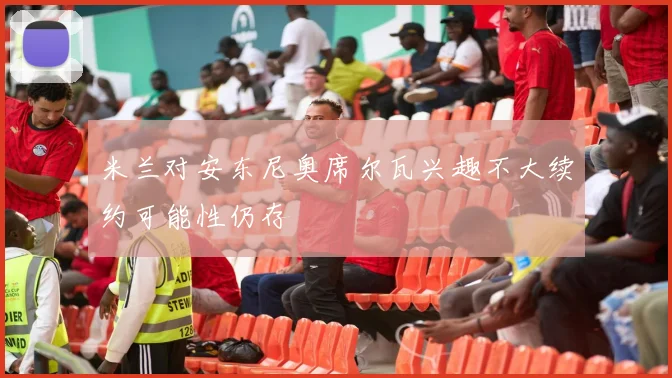 米兰对安东尼奥席尔瓦兴趣不大续约可能性仍存