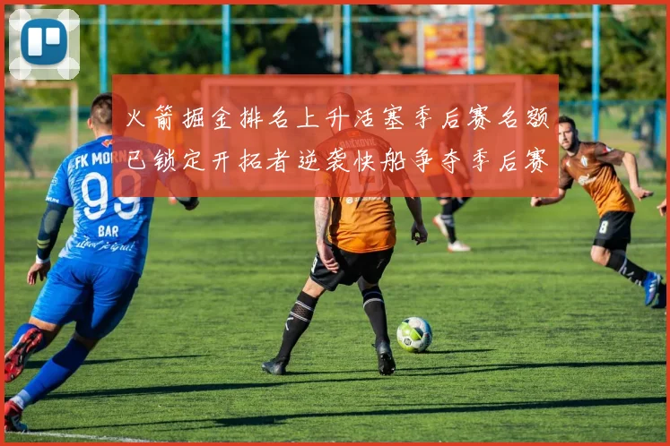 火箭掘金排名上升活塞季后赛名额已锁定开拓者逆袭快船争夺季后赛资格