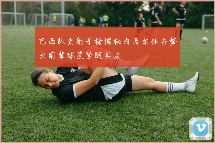 巴西队史射手榜揭秘内马尔独占鳌头前辈球星紧随其后