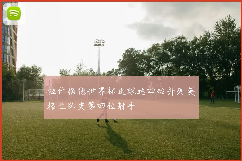 拉什福德世界杯进球达四粒并列英格兰队史第四位射手