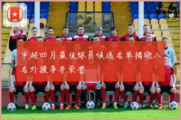 中超四月最佳球员候选名单揭晓八名外援争夺荣誉