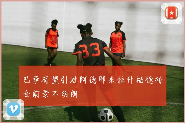 巴萨有望引进阿德耶米拉什福德转会前景不明朗