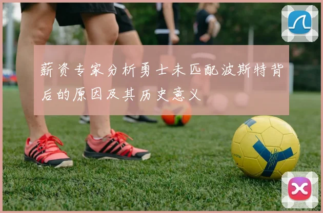 薪资专家分析勇士未匹配波斯特背后的原因及其历史意义