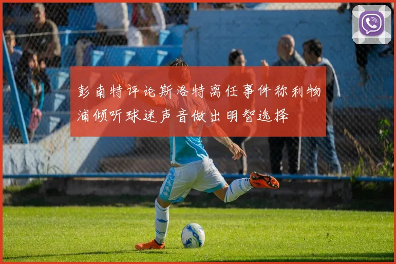彭南特评论斯洛特离任事件称利物浦倾听球迷声音做出明智选择