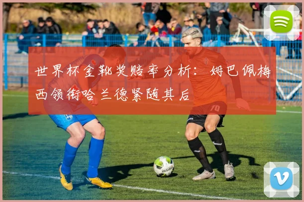 世界杯金靴奖赔率分析：姆巴佩梅西领衔哈兰德紧随其后