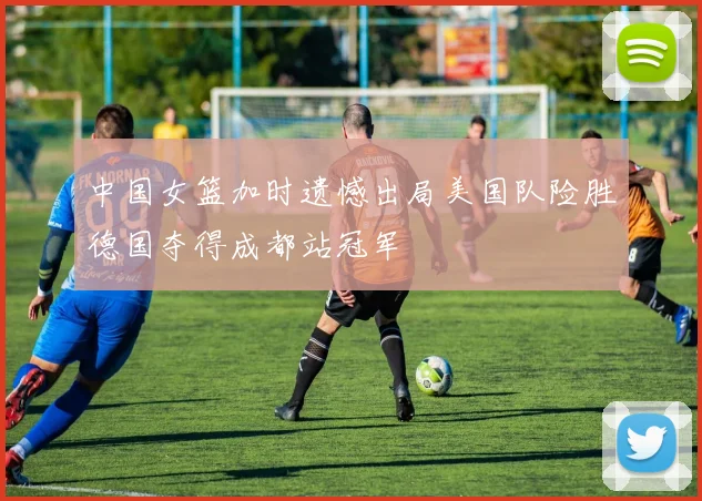 中国女篮加时遗憾出局美国队险胜德国夺得成都站冠军