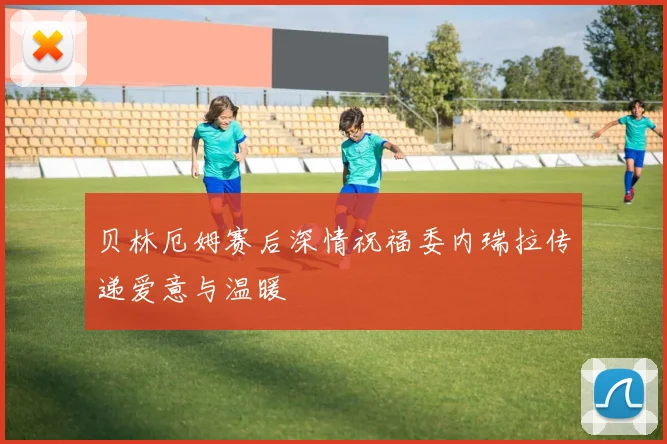 贝林厄姆赛后深情祝福委内瑞拉传递爱意与温暖