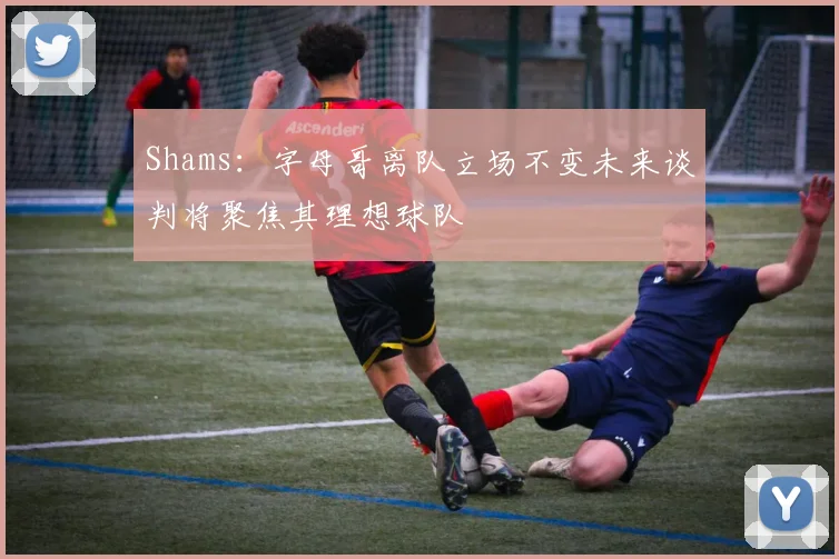 Shams：字母哥离队立场不变未来谈判将聚焦其理想球队