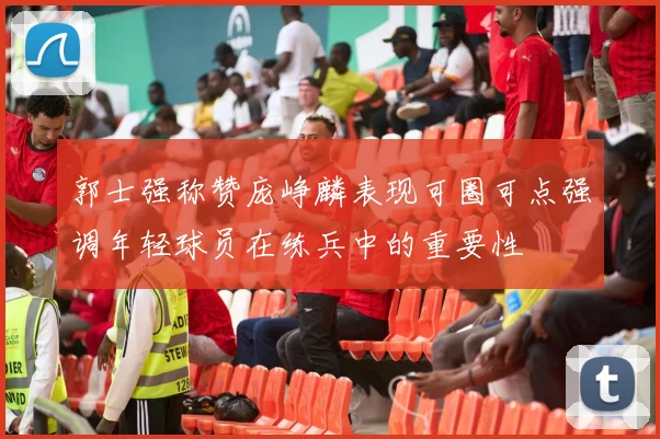 郭士强称赞庞峥麟表现可圈可点强调年轻球员在练兵中的重要性