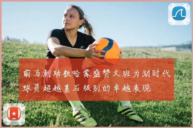前马刺助教哈蒙盛赞文班为划时代球员超越基石级别的卓越表现