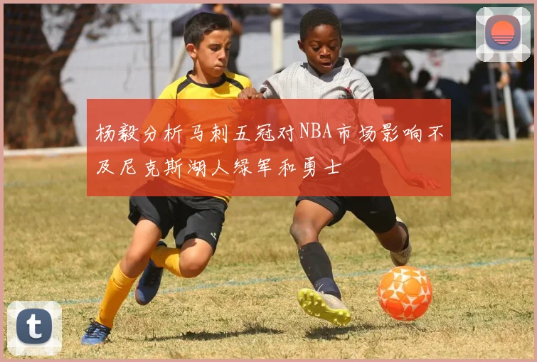 杨毅分析马刺五冠对NBA市场影响不及尼克斯湖人绿军和勇士