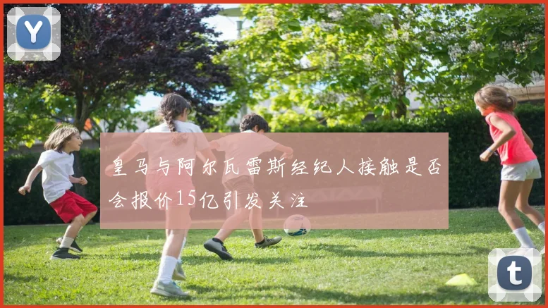 皇马与阿尔瓦雷斯经纪人接触是否会报价15亿引发关注