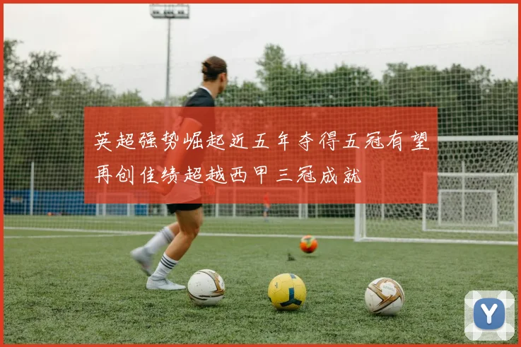 英超强势崛起近五年夺得五冠有望再创佳绩超越西甲三冠成就