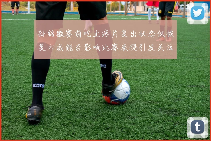 孙铭徽赛前吃止疼片复出状态仅恢复六成能否影响比赛表现引发关注