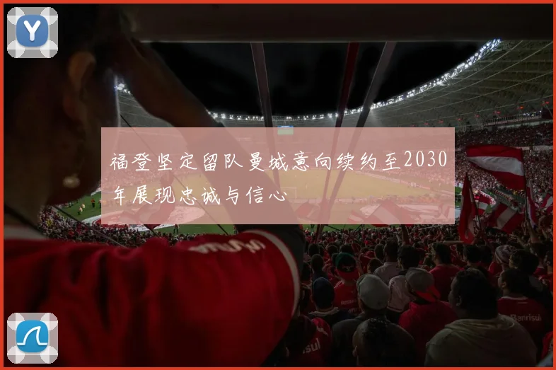 福登坚定留队曼城意向续约至2030年展现忠诚与信心