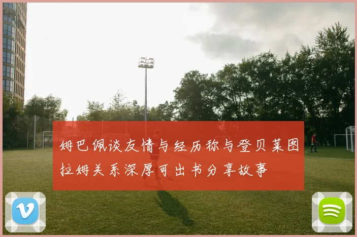 姆巴佩谈友情与经历称与登贝莱图拉姆关系深厚可出书分享故事