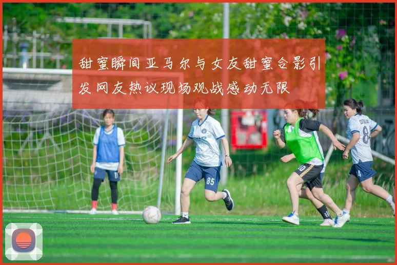 甜蜜瞬间亚马尔与女友甜蜜合影引发网友热议现场观战感动无限