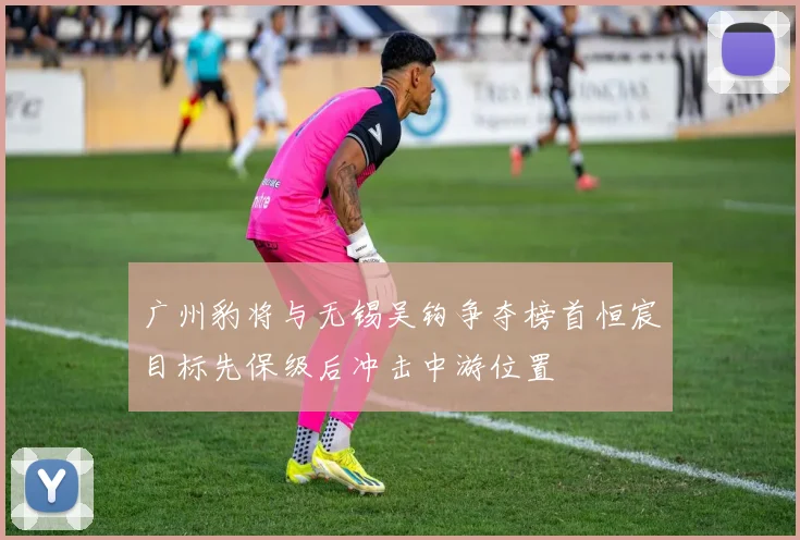 广州豹将与无锡吴钩争夺榜首恒宸目标先保级后冲击中游位置