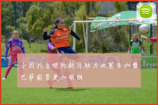 小因扎吉续约新月助力坎塞洛加盟巴萨前景更加明朗