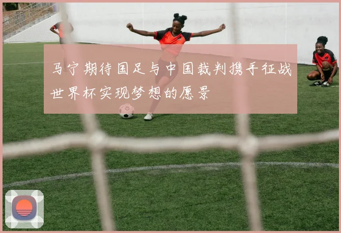 马宁期待国足与中国裁判携手征战世界杯实现梦想的愿景