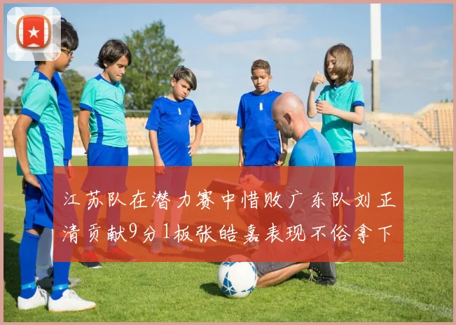 江苏队在潜力赛中惜败广东队刘正清贡献9分1板张皓嘉表现不俗拿下8分2板1助